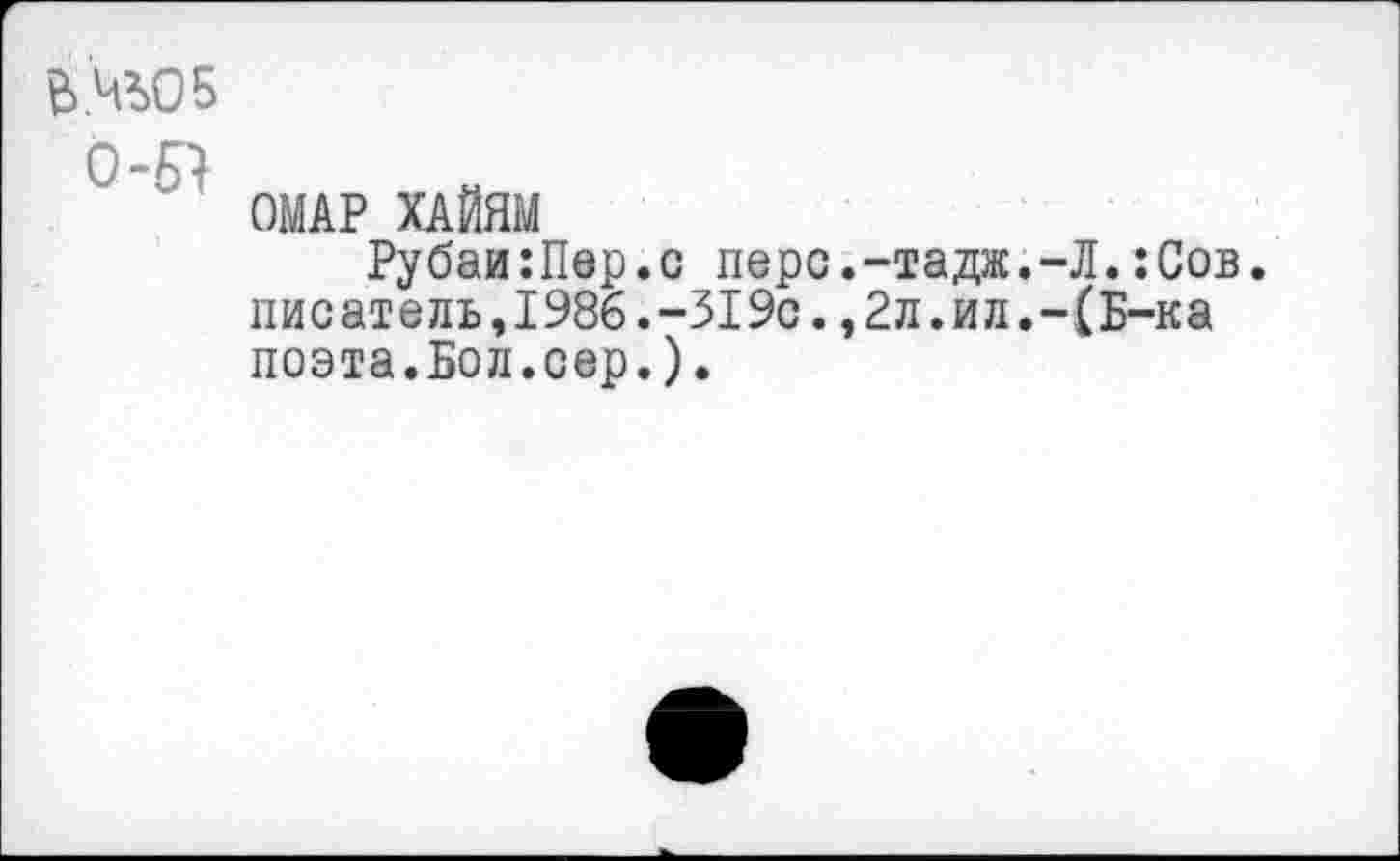 ﻿Ь№05
0-61
ОМАР ХАЙЯМ
Рубаи:Пер.с перс.-тадж.-Л.:Сов. писатель,1986.-319с.,2л.ил.-(Б-ка поэта.Бол.сер.).